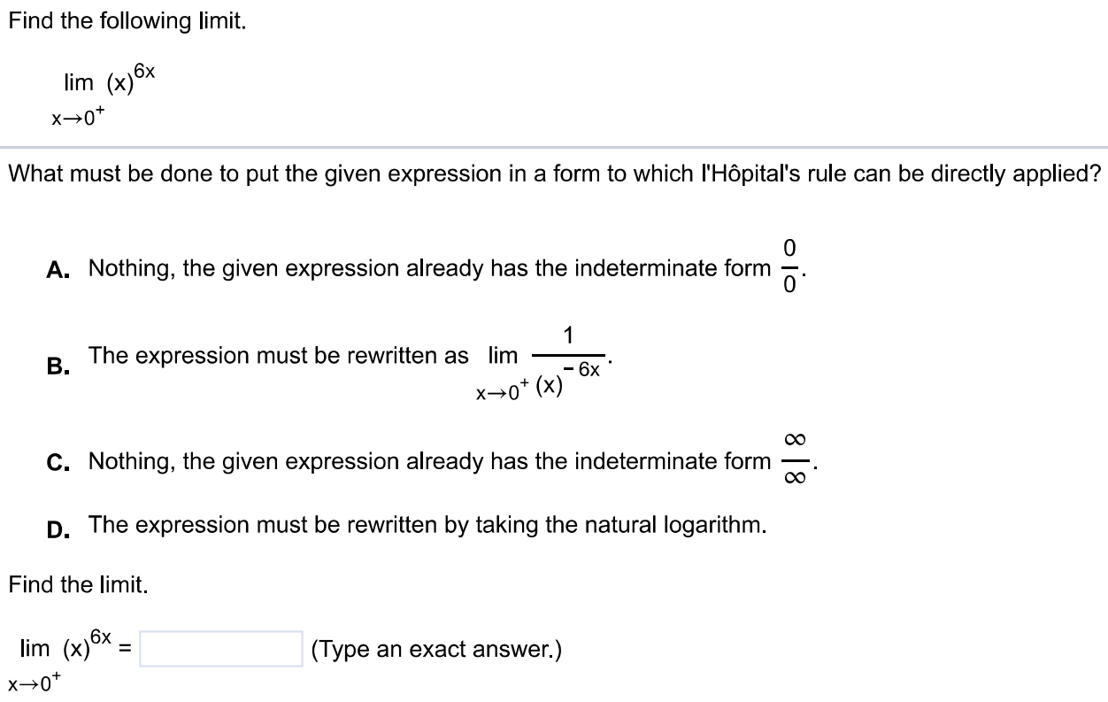 Find the following limit. lim x→0+ (x)6x What must be done to put the given expression in a form to which l'Hôpital's rule can be directly applied? A. Nothing, the given expression already has the indeterminate form 0/0. B. The expression must be rewritten as limx→0+ 1/(x)-6x. C. Nothing, the given expression already has the indeterminate form ∞/∞. D. The expression must be rewritten by taking the natural logarithm. Find the limit. lim x → 0+ (x) 6x = (Type an exact answer.)