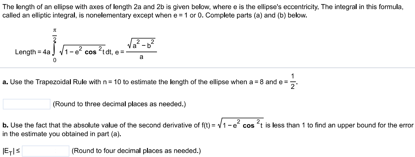 The length of an ellipse with axes of length 2a and 2b is given below, where e is the ellipse's eccentricity. The integral in this formula, called an elliptic integral, is nonelementary except when e = 1 or 0. Complete parts (a) and (b) below. Length = 4a 0 π/2 √1 - e2cos2tdt, e = √a2 - b2/a  a. Use the Trapezoidal Rule with n = 10 to estimate the length of the ellipse when a = 8 and e = 1/2. (Round to three decimal places as needed.) b. Use the fact that the absolute value of the second derivative of f(t) = √1 - e2cos2t is less than 1 to find an upper bound for the error in the estimate you obtained in part (a). |ET| ≤ (Round to four decimal places as needed.)