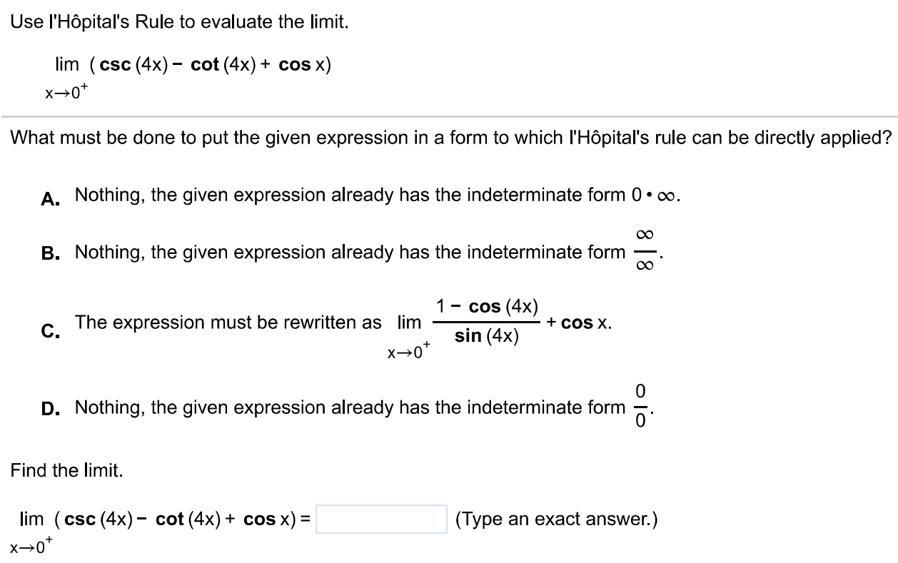 Use l'Hôpital's Rule to evaluate the limit. lim x → 0 + (csc(4x) - cot(4x) + cos x) What must be done to put the given expression in a form to which l'Hôpital's rule can be directly applied? A. Nothing, the given expression already has the indeterminate form 0⋅∞. B. Nothing, the given expression already has the indeterminate form ∞/∞. C. The expression must be rewritten as limx→0 + 1-cos(4x)/sin(4x) + cos x. D. Nothing, the given expression already has the indeterminate form 0/0. Find the limit. lim x → 0 + (csc(4x) - cot(4x) + cos x) = (Type an exact answer.) 