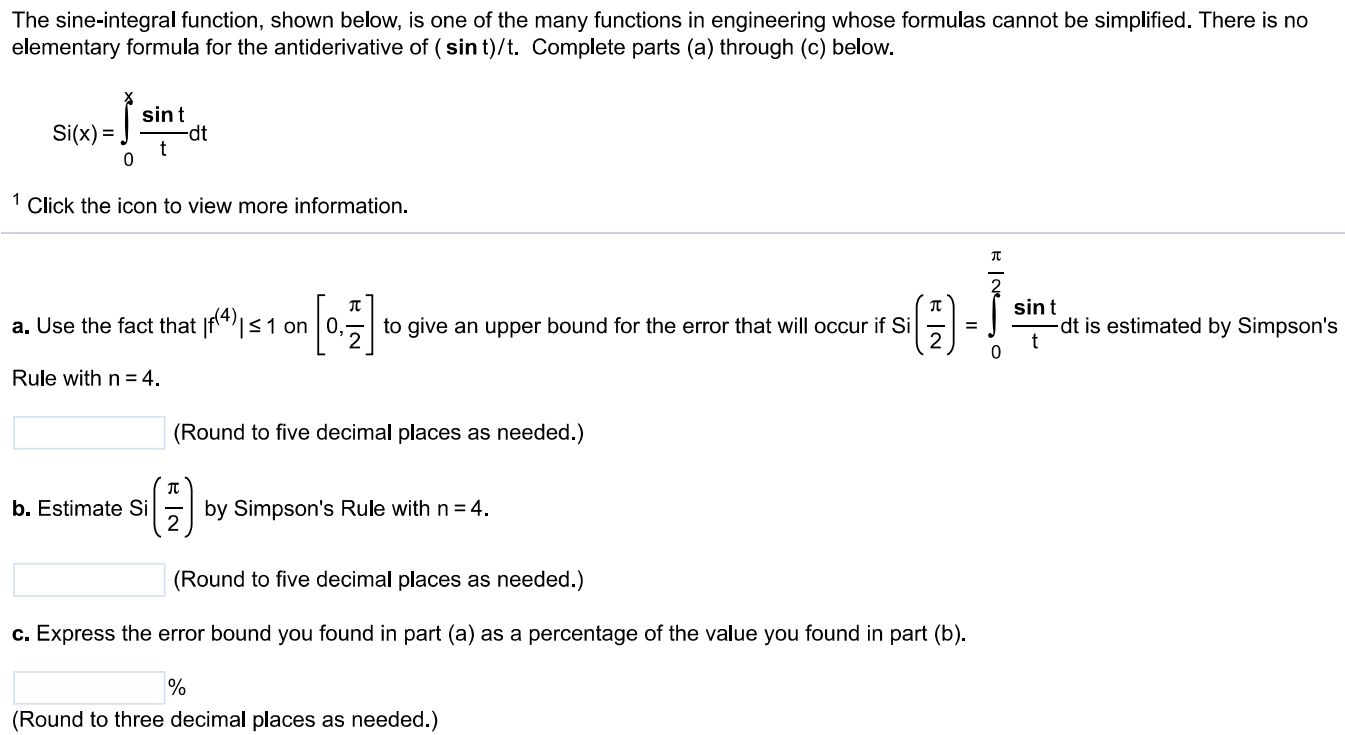 The sine-integral function, shown below, is one of the many functions in engineering whose formulas cannot be simplified. There is no elementary formula for the antiderivative of (sin t)/t. Complete parts (a) through (c) below. Si(x) = ∫x 0 sint/t dt 1 Click the icon to view more information. a. Use the fact that |f^(4)| ≤ 1 on [0, π/2] to give an upper bound for the error that will occur if Si (π/2) = ∫0 π/2 sint/t dt is estimated by Simpson's Rule with n = 4. (Round to five decimal places as needed.) b. Estimate Si (π/2) by Simpson's Rule with n = 4. (Round to five decimal places as needed.) c. Express the error bound you found in part (a) as a percentage of the value you found in part (b). % (Round to three decimal places as needed.)