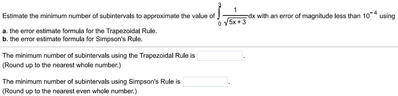 Estimate the minimum number of subintervals to approximate the value of ∫0 3 1/√5x+3 dx with an error of magnitude less than 10^-4 using a. the error estimate formula for the Trapezoidal Rule. b. the error estimate formula for Simpson's Rule. The minimum number of subintervals using the Trapezoidal Rule is (Round up to the nearest whole number.) The minimum number of subintervals using Simpson's Rule is (Round up to the nearest even whole number.)