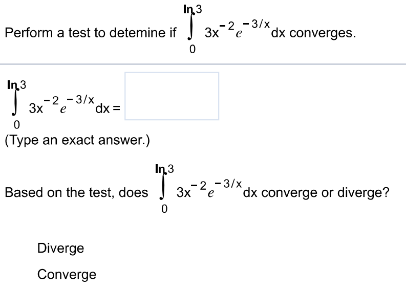 Perform a test to detemine if ∫0 ln 3 3x -2e -3/xdx converges. ∫0 ln 3 3x -2e -3/xdx = (Type an exact answer.) Based on the test, does ∫0 ln3 3x -2e -3/xdx converge or diverge? Diverge Converge