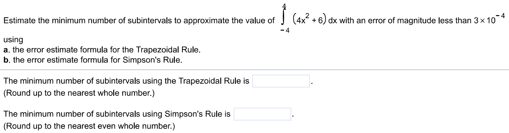 Estimate the minimum number of subintervals to approximate the value of ∫-4 4 (4x^2 + 6)dx with an error of magnitude less than 3×10-4 using a. the error estimate formula for the Trapezoidal Rule. b. the error estimate formula for Simpson's Rule. The minimum number of subintervals using the Trapezoidal Rule is (Round up to the nearest whole number.) The minimum number of subintervals using Simpson's Rule is (Round up to the nearest even whole number.)