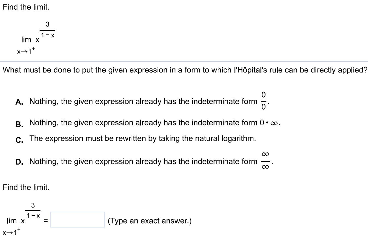 Find the limit. lim x → 1+ x^3/1-x What must be done to put the given expression in a form to which l'Hôpital's rule can be directly applied? A. Nothing, the given expression already has the indeterminate form 0 0 . B. Nothing, the given expression already has the indeterminate form 0⋅∞. C. The expression must be rewritten by taking the natural logarithm. D. Nothing, the given expression already has the indeterminate form ∞/∞. Find the limit. lim x → 1+ x^3/1-x (Type an exact answer.)