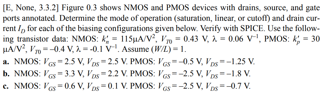 Figure 0.3 shows NMOS and PMOS devices with drains, source, and gate ports annotated. Determine the mode of operation (saturation, linear, or cutoff) and drain current ID for each of the biasing configurations given below. Verify with SPICE. Use the following transistor data: NMOS: k’n = 115 µA/V2 , VT0 = 0.43 V, λ = 0.06 V–1, PMOS: k’p = 30 µA/V2 , VT0 = –0.4 V, λ = -0.1 V–1. Assume (W/L) = 1. a. NMOS: VGS = 2.5 V, VDS = 2.5 V. PMOS: VGS = –0.5 V, VDS = –1.25 V. b. NMOS: VGS = 3.3 V, VDS = 2.2 V. PMOS: VGS = –2.5 V, VDS = –1.8 V. c. NMOS: VGS = 0.6 V, VDS = 0.1 V. PMOS: VGS = –2.5 V, VDS = –0.7 V