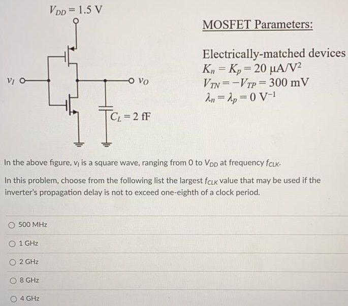 In the above figure, vl is a square wave, ranging from 0 to VDD at frequency fCLK. In this problem, choose from the following list the largest fCLK value that may be used if the inverter's propagation delay is not to exceed one-eighth of a clock period. 500 MHz 1 GHz 2 GHz 8 GHz 4 GHz MOSFET Parameters: Electrically-matched devices Kn = Kp = 20 μA/V2 VTN = -VTP = 300 mV λn = λp = 0 V-1 