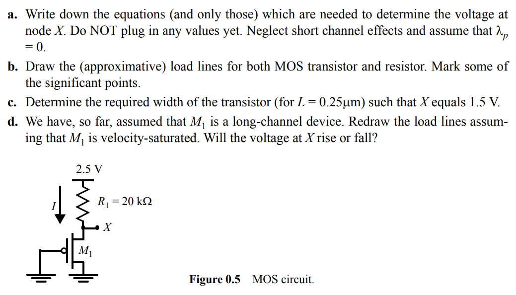 Consider the circuit configuration of Figure 0.5. a. Write down the equations (and only those) which are needed to determine the voltage at node X. Do NOT plug in any values yet. Neglect short channel effects and assume that λp = 0. b. Draw the (approximative) load lines for both MOS transistor and resistor. Mark some of the significant points. c. Determine the required width of the transistor (for L = 0.25 µm) such that X equals 1.5 V. d. We have, so far, assumed that M1 is a long-channel device. Redraw the load lines assuming that M1 is velocity-saturated. Will the voltage at X rise or fall?