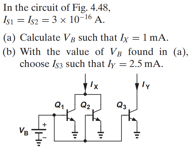 In the circuit of Fig. 4.48, IS1 = IS2 = 3 × 10-16 A. (a) Calculate VB such that IX = 1 mA. (b) With the value of VB found in (a), choose IS3 such that IY = 2.5 mA.