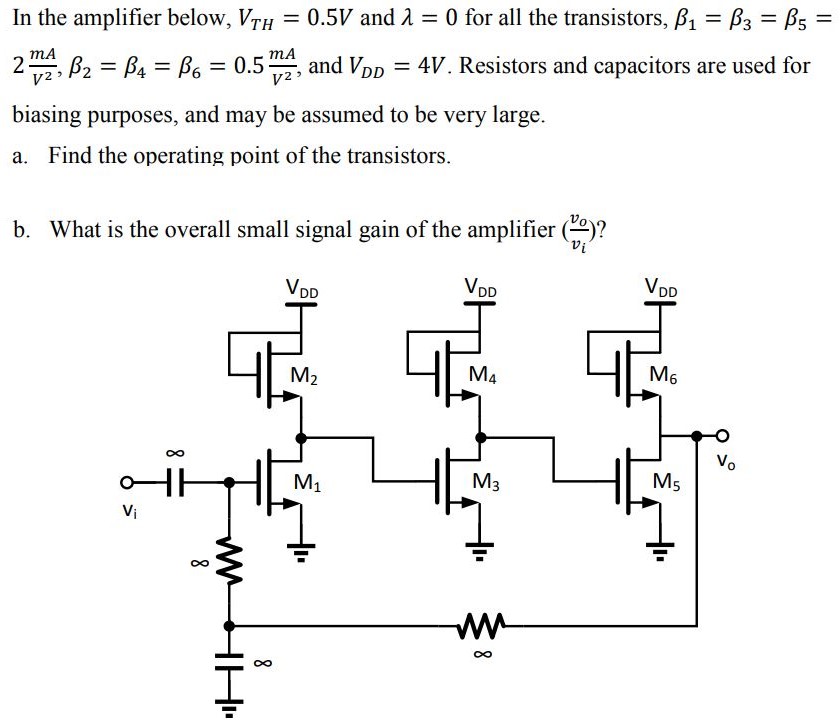 In the amplifier below, VTH = 0.5 V and λ = 0 for all the transistors, β1 = β3 = β5 = 2 mA/V2, β2 = β4 = β6 = 0.5 mA/V2, and VDD = 4 V. Resistors and capacitors are used for biasing purposes, and may be assumed to be very large. a. Find the operating point of the transistors. b. What is the overall small signal gain of the amplifier (vo/vi)?