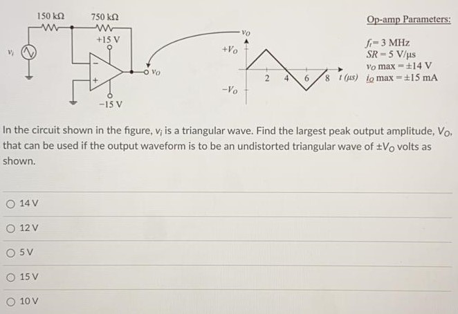 In the circuit shown in the figure, vi is a triangular wave. Find the largest peak output amplitude, VO, that can be used if the output waveform is to be an undistorted triangular wave of ±VO volts as shown. 14 V 12 V 5 V 15 V 10 V Op-amp Parameters: ft = 3 MHz SR = 5 V/µs Vo max = ±14 V io max = ±15 mA