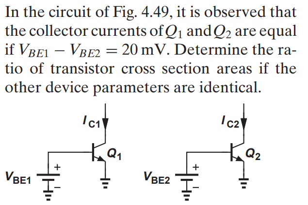 In the circuit of Fig. 4.49, it is observed that the collector currents of Q1 andQ2 are equal if VBE1 - VBE2 = 20 mV. Determine the ratio of transistor cross section areas if the other device parameters are identical.