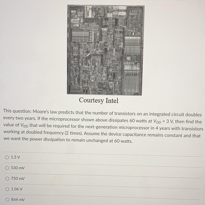 This question: Moore’s law predicts that the number of transistors on an integrated circuit doubles every two years. If the microprocessor shown above dissipates 60 watts at VDD = 3 V, then find the value of VDD that will be required for the next-generation microprocessor in 4 years with transistors working at doubled frequency (2 times). Assume the device capacitance remains constant and that we want the power dissipation to remain unchanged at 60 watts. 1.5 V 530 mV 750 mV 1.06 V 864 mV