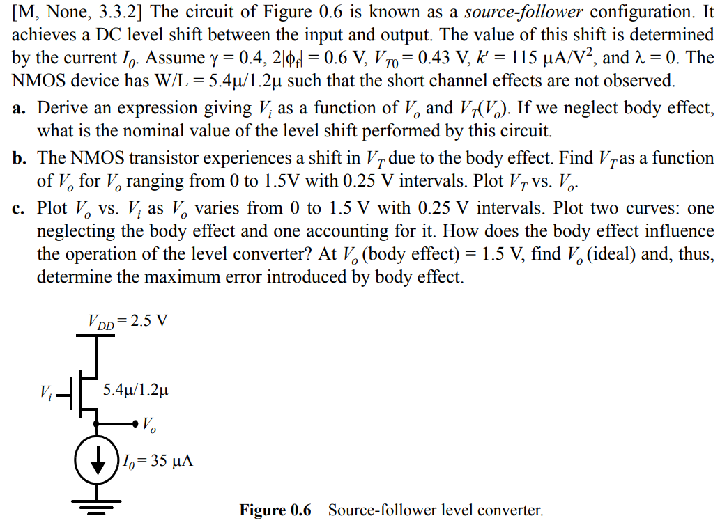 The circuit of Figure 0.6 is known as a source-follower configuration. It achieves a DC level shift between the input and output. The value of this shift is determined by the current I0. Assume γ = 0.4, 2|φf| = 0.6 V, VT0 = 0.43 V, k’ = 115 µA/V2, and λ = 0. The NMOS device has W/L = 5.4µ/1.2µ such that the short channel effects are not observed. a. Derive an expression giving Vi as a function of Vo and VT(Vo). If we neglect body effect, what is the nominal value of the level shift performed by this circuit. b. The NMOS transistor experiences a shift in VT due to the body effect. Find VT as a function of Vo for Vo ranging from 0 to 1.5V with 0.25 V intervals. Plot VT vs. Vo. c. Plot Vo vs. Vi as Vo varies from 0 to 1.5 V with 0.25 V intervals. Plot two curves: one neglecting the body effect and one accounting for it. How does the body effect influence the operation of the level converter? At Vo (body effect) = 1.5 V, find Vo (ideal) and, thus, determine the maximum error introduced by body effect.