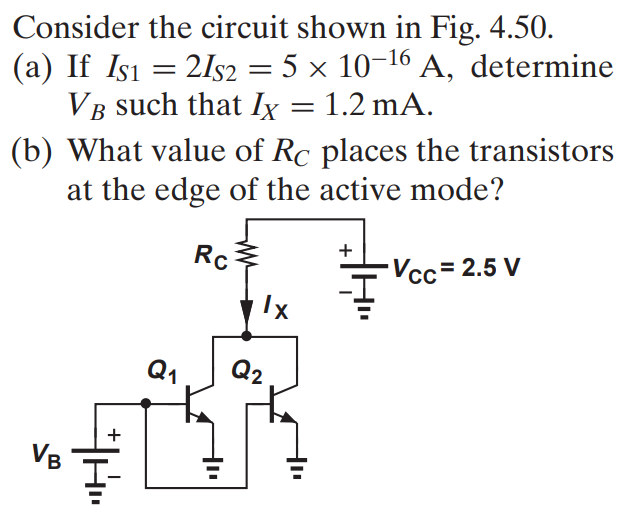 Consider the circuit shown in Fig. 4.50. (a) If IS1 = 2IS2 = 5 × 10-16 A, determine VB such that IX = 1.2 mA. (b) What value of RC places the transistors at the edge of the active mode?