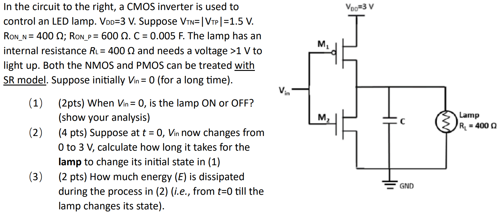 In the circuit to the right, a CMOS inverter is used to control an LED lamp. VDD = 3 V. Suppose VTN = |VTP| = 1.5 V. RON_N  = 400 Ω; RON_P = 600 Ω. C = 0.005 F. The lamp has an internal resistance RL = 400 Ω and needs a voltage > 1 V to light up. Both the NMOS and PMOS can be treated with SR model. Suppose initially Vin = 0 (for a long time). (1) (2pts) When Vin = 0, is the lamp ON or OFF? (show your analysis) (2) (4 pts) Suppose at t = 0,Vin now changes from 0 to 3 V, calculate how long it takes for the lamp to change its initial state in (1) (3) (2 pts) How much energy ( E ) is dissipated during the process in (2) (i.e., from t = 0 till the lamp changes its state).