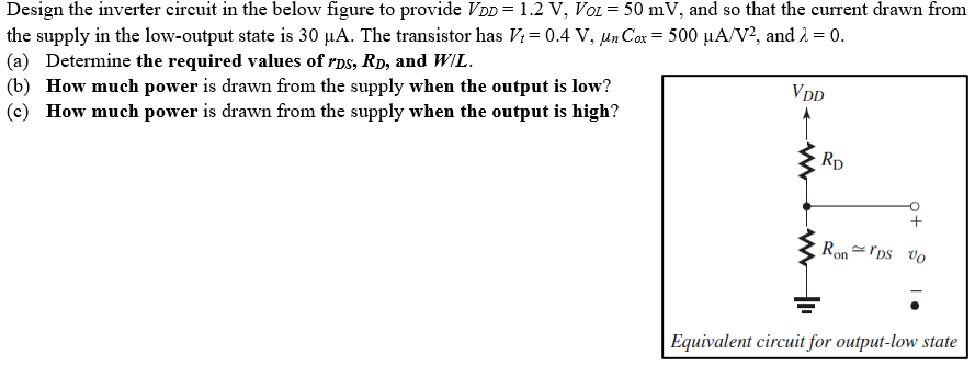 Design the inverter circuit in the below figure to provide VDD = 1.2 V, VOL = 50 mV, and so that the current the supply in the low-output state is 30 μA. The transistor has Vt = 0.4 V, μnCox = 500 μA/V2, and λ = 0. (a) Determine the required values of rDS, RD, and W/L. (b) How much power is drawn from the supply when the output is low? (c) How much power is drawn from the supply when the output is high?