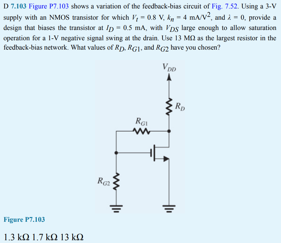 D 7.103 Figure P7.103 shows a variation of the feedback-bias circuit of Fig. 7.52. Using a 3-V supply with an NMOS transistor for which Vt = 0.8 V, kn = 4 mA/V2, and λ = 0, provide a design that biases the transistor at ID = 0.5 mA, with VDS large enough to allow saturation operation for a 1-V negative signal swing at the drain. Use 13 MΩ as the largest resistor in the feedback-bias network. What values of RD, RG1, and RG2 have you chosen?