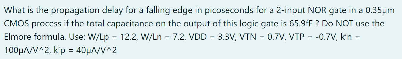 What is the propagation delay for a falling edge in picoseconds for a 2 -input NOR gate in a 0.35μm CMOS process if the total capacitance on the output of this logic gate is 65.9fF ? Do NOT use the Elmore formula. Use: W/Lp = 12.2, W/Ln = 7.2, VDD = 3.3 V, VTN = 0.7 V, VTP = -0.7 V, k'n = 100 μA/V^2, k'p = 40 μA/V^2