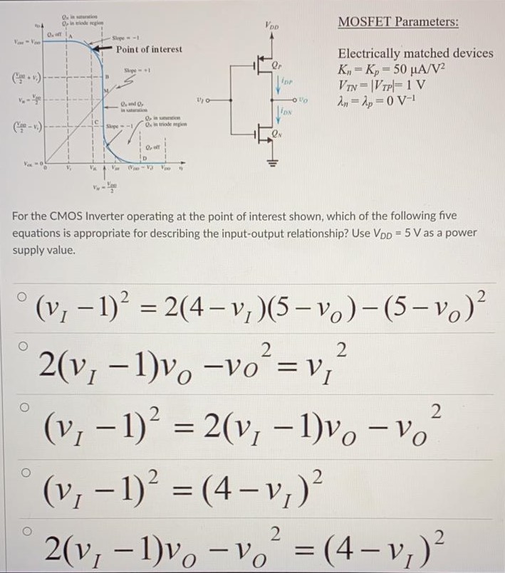 For the CMOS Inverter operating at the point of interest shown, which of the following five equations appropriate for describing the input-output relationship. Use VDD = 5 V as a power supply value. MOSFET Parameters: Electrically-matched devices Kn = Kp = 50 μA/V2 VTN = |VTP| = 1 V λn = λp = 0 V-1