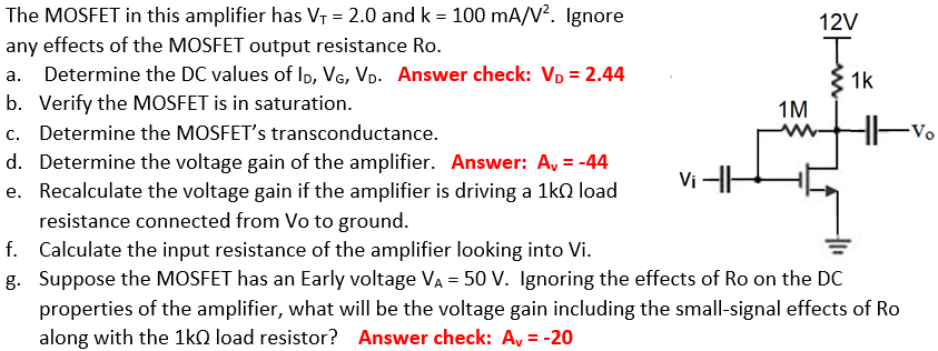 The MOSFET in this amplifier has VT = 2.0 and k = 100 mA/V2. Ignore any effects of the MOSFET output resistance Ro. a. Determine the DC values of ID, VG, VD. Answer check: VD = 2. 44 b. Verify the MOSFET is in saturation. c. Determine the MOSFET's transconductance. d. Determine the voltage gain of the amplifier. Answer: Av = -44 e. Recalculate the voltage gain if the amplifier is driving a 1 kΩ load resistance connected from Vo to ground. f. Calculate the input resistance of the amplifier looking into Vi. g. Suppose the MOSFET has an Early voltage VA = 50 V. Ignoring the effects of Ro on the DC properties of the amplifier, what will be the voltage gain including the small-signal effects of Ro along with the 1kΩ load resistor? Answer check: Av = -20