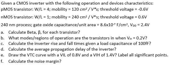 Given a CMOS inverter with the following operation and devices characteristics: pMOS transistor: W/L = 4; mobility = 120 cm2 /V*; threshold voltage = -0.6 V nMOS transistor: W/L = 1; mobility = 240 cm2 /V*s; threshold voltage = 0.6 V 240 nm process; gate oxide capacitance/unit area = 8.6 × 10-7 F/cm2, VDD = 2.4 V a. Calculate Beta, β, for each transistor? b. What modes/regions of operation are the transistors in when Vin = 0.2 V? c. Calculate the inverter rise and fall times given a load capacitance of 100 fF? d. Calculate the average propagation delay of the inverter? e. Draw the VTC curve with a VIL of 0.8 V and a VIH of 1.4 V? Label all significant points. f. Calculate the noise margin?