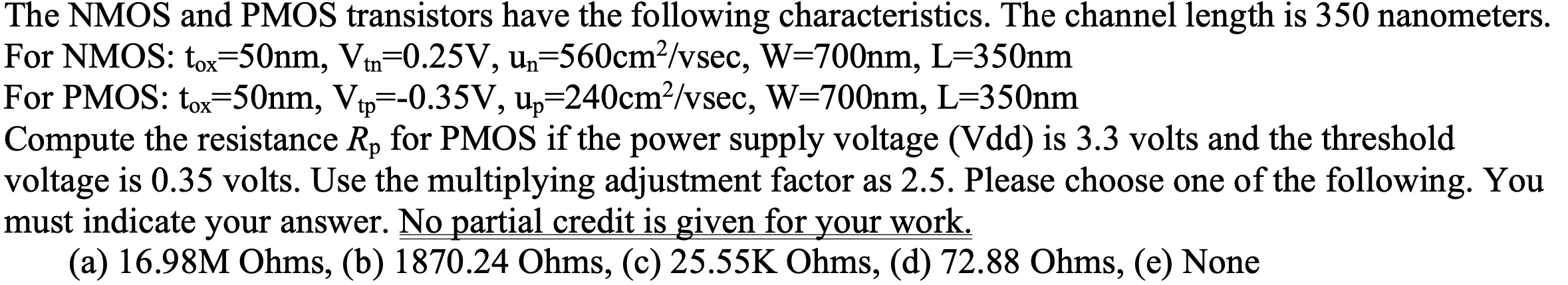 The NMOS and PMOS transistors have the following characteristics. The channel length is 350 nanometers. For NMOS: tox = 50 nm, Vtn = 0.25 V, un = 560 cm2/vsec, W = 700 nm, L = 350 nm For PMOS: tox = 50 nm, Vtp = -0.35 V, up = 240 cm2 /vsec, W = 700 nm, L = 350 nm Compute the resistance Rp for PMOS if the power supply voltage (Vdd) is 3.3 volts and the threshold voltage is 0.35 volts. Use the multiplying adjustment factor as 2.5. Please choose one of the following. You must indicate your answer. No partial credit is given for your work. (a) 16.98M Ohms, (b)1870.24 Ohms, (c) 25.55K Ohms, (d) 72.88 Ohms, (e) None