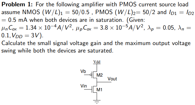 For the following amplifier with PMOS current source load assume NMOS (W/L)1 = 50/0.5, PMOS (W/L)2 = 50/2 and ID1 = ID2 = 0.5 mA when both devices are in saturation. (Given: μnCox = 1.34 × 10-4 A/V2, μpCox = 3.8 × 10-5 A/V2, λp = 0.05, λn = 0.1, VDD = 3 V). Calculate the small signal voltage gain and the maximum output voltage swing while both the devices are saturated.