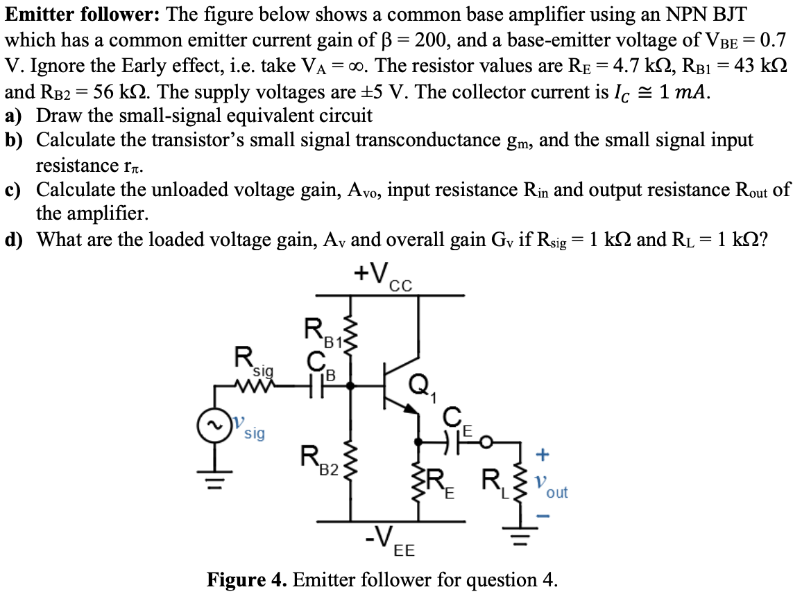 Emitter follower: The figure below shows a common base amplifier using an NPN BJT which has a common emitter current gain of β = 200, and a base-emitter voltage of VBE = 0.7 V. Ignore the Early effect, i.e. take VA = ∞. The resistor values are RE = 4.7 kΩ, RB1 = 43 kΩ and RB2 = 56 kΩ. The supply voltages are ±5 V. The collector current is IC ≅ 1 mA. a) Draw the small-signal equivalent circuit b) Calculate the transistor's small signal transconductance gm, and the small signal input resistance rπ. c) Calculate the unloaded voltage gain, Avo, input resistance Rin and output resistance Rout of the amplifier. d) What are the loaded voltage gain, Av and overall gain Gv if Rsig = 1kΩ and RL = 1kΩ?