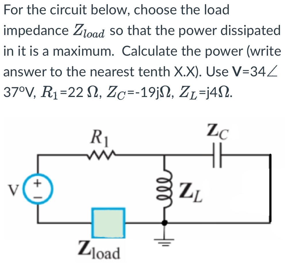 For the circuit below, choose the load impedance Zload so that the power dissipated in it is a maximum. Calculate the power (write answer to the nearest tenth X.X). Use V = 34∠37∘V, R1 = 22 Ω, ZC = -19jΩ, ZL = j4Ω