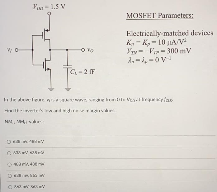 In the above figure, vI is a square wave, ranging from 0 to VDD at frequency fCLK. Find the inverter’s low and high noise margin values. NML, NMH values: 638 mV, 488 mV 638 mV, 638 mV 488 mV, 488 mV 638 mV, 863 mV 863 mV, 863 mV MOSFET Parameters: Electrically-matched devices Kn = Kp = 10 µA/V2 VTN = -VTP = 300 mV λn = λp = 0 V-1