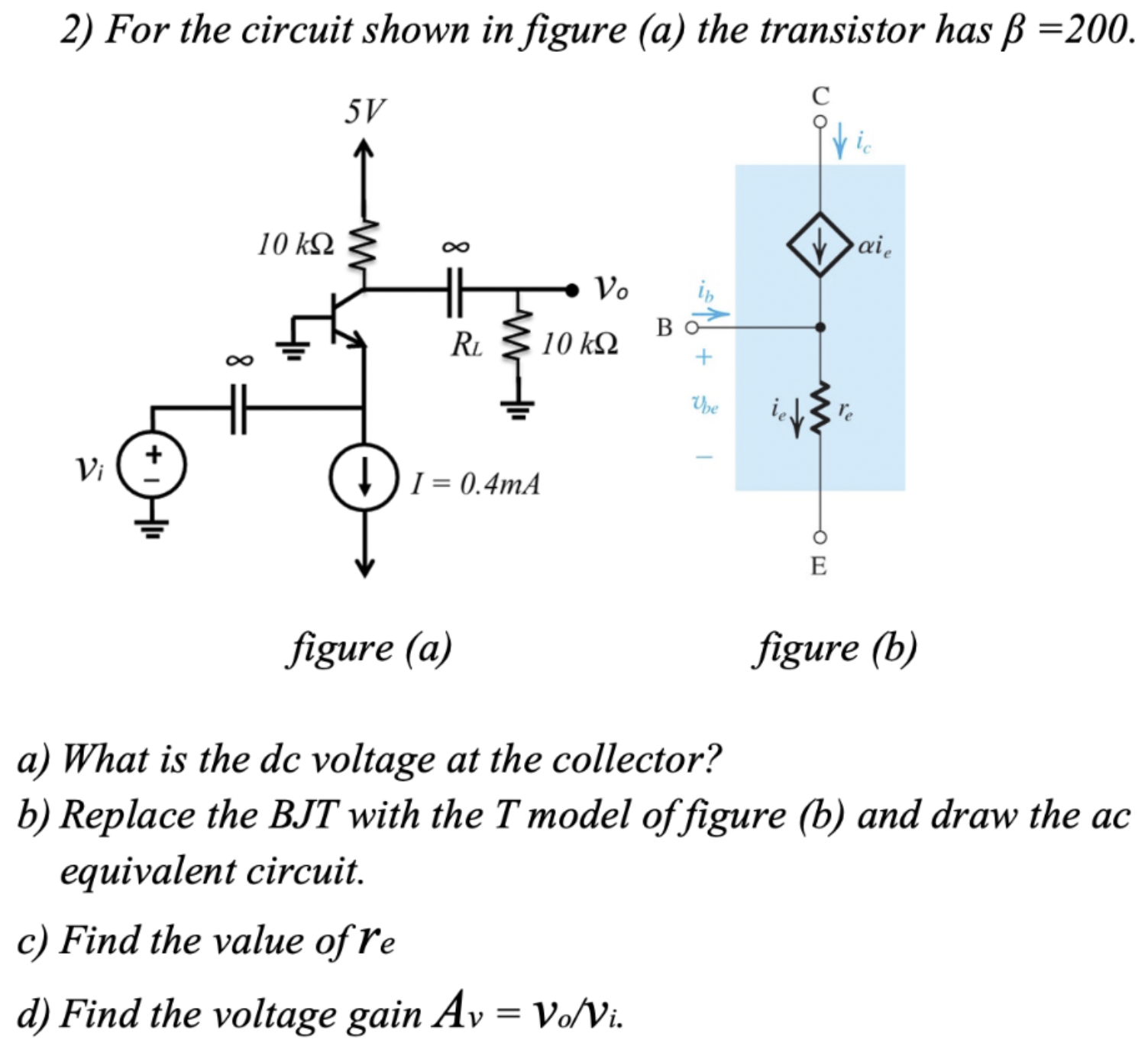 For the circuit shown in figure (a) the transistor has β = 200. a) What is the dc voltage at the collector? b) Replace the BJT with the T model of figure (b) and draw the ac equivalent circuit. c) Find the value of re d) Find the voltage gain Av = vo/vi.