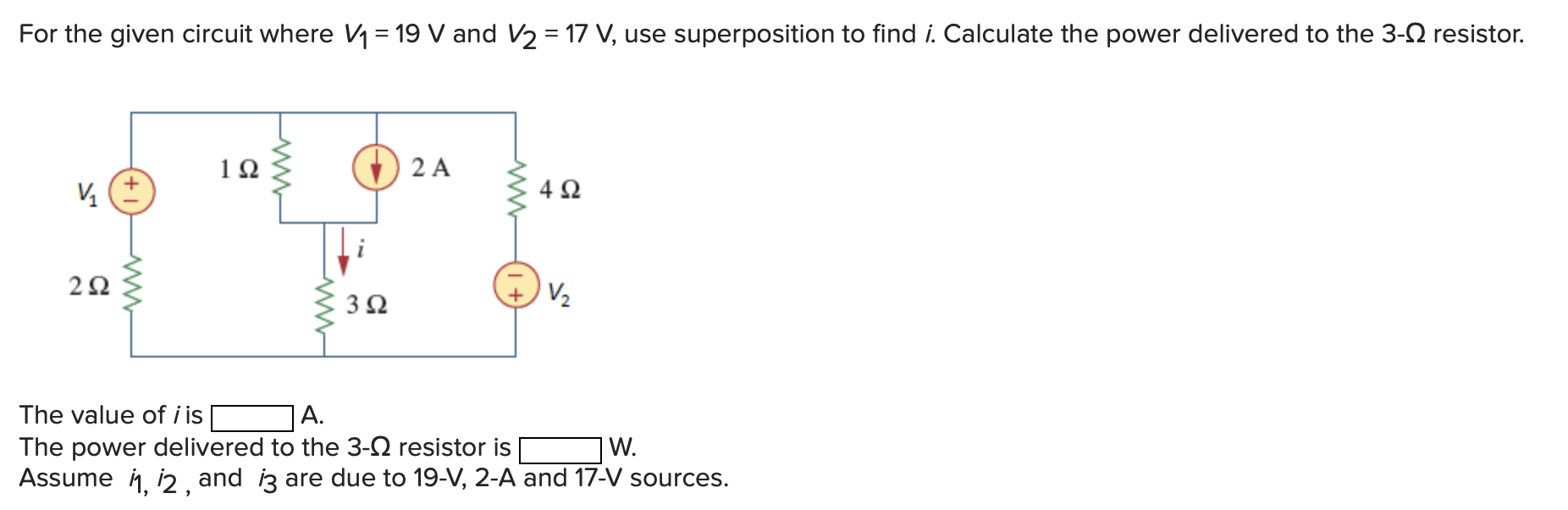 For the given circuit where V1 = 19 V and V2 = 17 V, use superposition to find i. Calculate the power delivered to the 3-Ω resistor. The value of i is A. The power delivered to the 3-Ω resistor is W. Assume i1, i2, and i3 are due to 19-V, 2-A and 17-V sources.