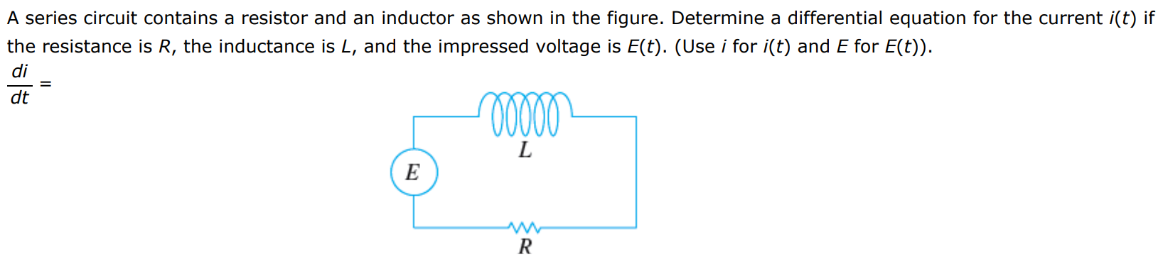 A series circuit contains a resistor and an inductor as shown in the figure. A rectangular circuit diagram has three items. The left side has a voltage source labeled E. The top has an inductor coil labeled L. The bottom has a resistor labeled R. Determine a differential equation for the current i(t) if the resistance is R, the inductance is L, and the impressed voltage is E(t). (Use i for i(t) and E for E(t)). di/dt =