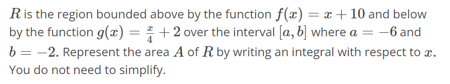 R is the region bounded above by the function f(x) = x + 10 and below by the function g(x) = x/4 + 2 over the interval [a, b] where a = -6 and b = -2. Represent the area A of R by writing an integral with respect to x. You do not need to simplify.