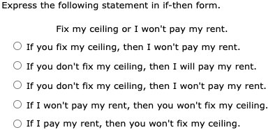 Express the following statement in if-then form. Fix my ceiling or I won't pay my rent. If you fix my ceiling, then I won't pay my rent. If you don't fix my ceiling, then I will pay my rent. If you don't fix my ceiling, then I won't pay my rent. If I won't pay my rent, then you won't fix my ceiling. If I pay my rent, then you won't fix my ceiling.