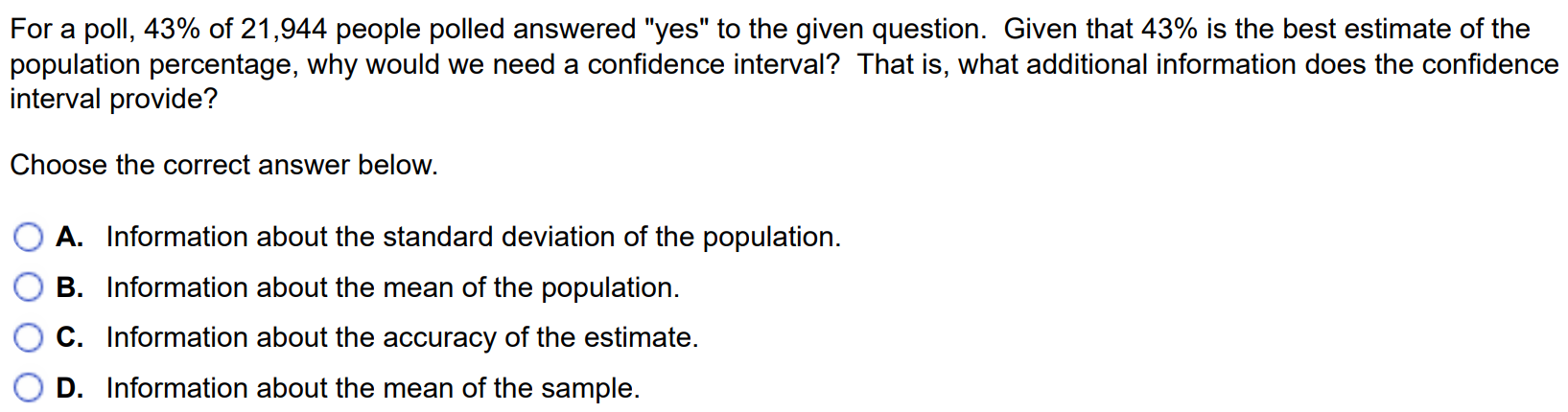 For a poll, 43% of 21,944 people polled answered “yes” to the given question. Given that 43% is the best estimate of the population percentage, why would we need a confidence interval? That is, what additional information does the confidence interval provide? Choose the correct answer below. A. Information about the standard deviation of the population. B. Information about the mean of the population. C. Information about the accuracy of the estimate. D. Information about the mean of the sample.