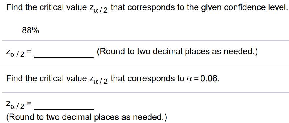 Find the critical value zα/2 that corresponds to the given confidence level. 88% zα/2 = (Round to two decimal places as needed.) Find the critical value zα/2 that corresponds to α = 0.06. zα/2 = (Round to two decimal places as needed.)