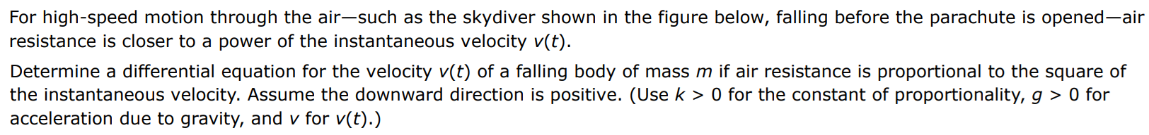 For high-speed motion through the air - such as a skydiver shown in the figure, falling before the parachute is opened - air resistance is close to a power of the instantaneous velocity v(t). Determine a differential equation for the velocity v(t) of a falling body of mass m if air resistance is proportional to the square of the instantaneous velocity. Assume the downward direction is positive. (Use k > 0 for the constant of proportionality, g > 0 for acceleration due to gravity, and v for v(t).) dv/dt