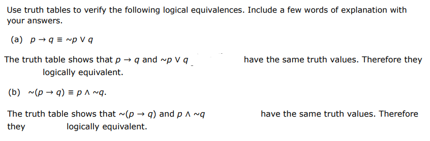 Use truth tables to verify the following logical equivalences. Include a few words of explanation with your answers. (a) p→q ≡ ∼p ∨ q The truth table shows that p → q and ∼p ∨ q always do not always have the same truth values. Therefore they are are not logically equivalent. (b) ∼(p → q) ≡ p ∧ ∼q. (b) ∼(p → q) ≡ p ∧ ∼q. The truth table shows that ∼(p → q) and p ∧ ∼q always do not always have the same truth values. Therefore they are are not logically equivalent.