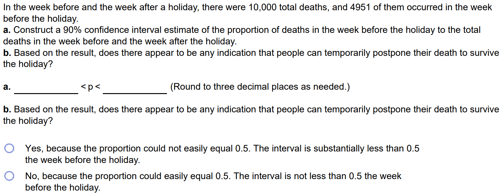 In the week before and the week after a holiday, there were 10,000 total deaths, and 4951 of them occurred in the week before the holiday. a. Construct a 90% confidence interval estimate of the proportion of deaths in the week before the holiday to the total deaths in the week before and the week after the holiday. b. Based on the result, does there appear to be any indication that people can temporarily postpone their death to survive the holiday? a. < p < (Round to three decimal places as needed.) b. Based on the result, does there appear to be any indication that people can temporarily postpone their death to survive the holiday? Yes, because the proportion could not easily equal 0.5. The interval is substantially less than 0.5 the week before the holiday. No, because the proportion could easily equal 0.5. The interval is not less than 0.5 the week before the holiday.