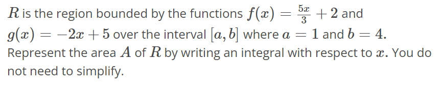 R is the region bounded by the functions f(x) = 5x/3 + 2 and g(x) = -2x + 5 over the interval [a, b] where a = 1 and b = 4. Represent the area A of R by writing an integral with respect to x. You do not need to simplify.