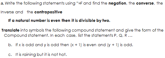 a. Write the following statements using and find the negation, the converse, the Inverse and the contrapositive If a natural number is even then it is divisible by two. Translate into symbols the following compound statement and give the form of the Compound statement. In each case, list the statements P, Q, R... b. If x is odd and y is odd then (x+1) is even and (y+1) is odd. c. It is raining but it is not hot.