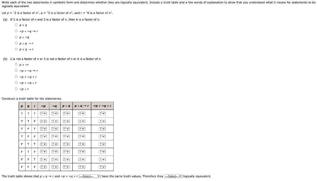 Write each of the two statements in symbolic form and determine whether they are logically equivalent. Include a truth table and a few words of explanation to show that you understand what it means for statements to be logically equivalent. Let p = “2 is a factor of n”, q = “3 is a factor of n”, and r = “6 is a factor of n”. (a) If 2 is a factor of n and 3 is a factor of n, then 6 is a factor of n. p ∨ q ∼ p∧ ∼ q → r p∧ ∼ q p ∧ q → r p ∨ q → r (b) 2 is not a factor of n or 3 is not a factor of n or 6 is a factor of n. p∨ ∼ r ∼ p∧ ∼ q → r ∼ p∨ ∼ q ∨ r ∼ p∧ ∼ q ∧ r ∼ ρ ∧ r Construct a truth table for the statements. The truth table shows that p ∧ q → r and ∼ p∨ ∼ q ∨ r have the same truth values. Therefore they logically equivalent.