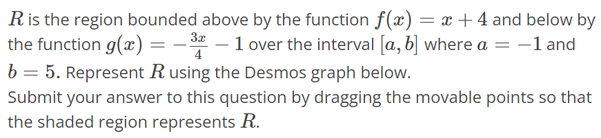 R is the region bounded above by the function f(x) = x + 4 and below by the function g(x) = -3x/4 - 1 over the interval [a, b] where a = -1 and b = 5. Represent R using the Desmos graph below. Submit your answer to this question by dragging the movable points so that the shaded region represents R.