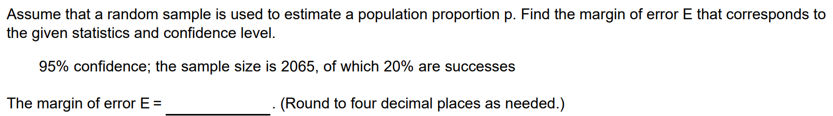 Assume that a random sample is used to estimate a population proportion p. Find the margin of error E that corresponds to the given statistics and confidence level. 95% confidence; the sample size is 2065, of which 20% are successes The margin of error E = . (Round to four decimal places as needed.)