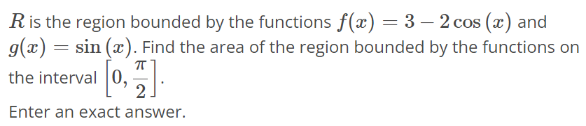 R is the region bounded by the functions f(x) = 3 - 2cos(x) and g(x) = sin(x). Find the area of the region bounded by the functions on the interval [0, π/2]. Enter an exact answer.