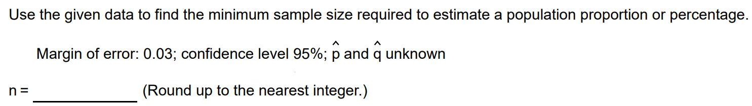 Use the given data to find the minimum sample size required to estimate a population proportion or percentage. Margin of error: 0.03; confidence level 95%; pˆ and qˆ unknown n = (Round up to the nearest integer.)