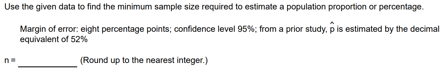 Use the given data to find the minimum sample size required to estimate a population proportion or percentage. Margin of error: eight percentage points; confidence level 95%; from a prior study, pˆ is estimated by the decimal equivalent of 52% n = (Round up to the nearest integer.)