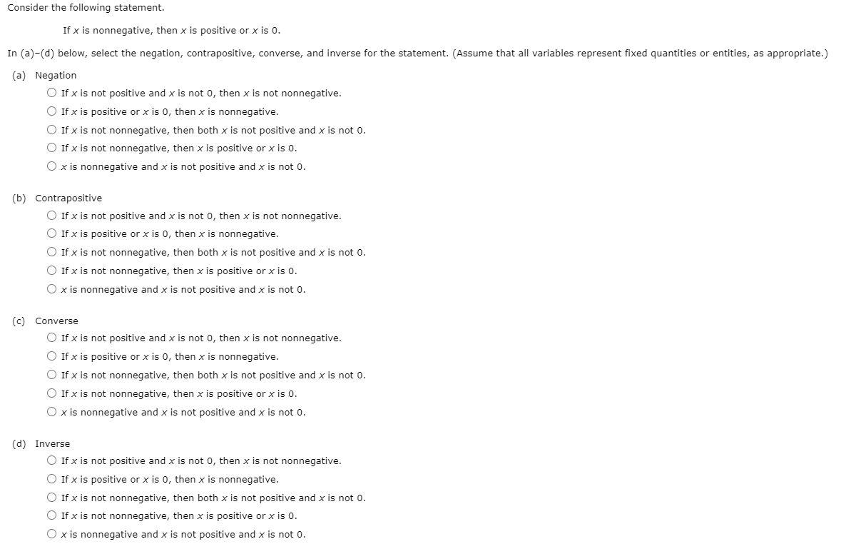 Consider the following statement. If x is nonnegative, then x is positive or x is 0. In (a)-(d) below, select the negation, contrapositive, converse, and inverse for the statement. (Assume that all variables represent fixed quantities or entities, as appropriate.) (a) Negation If x is not positive and x is not 0, then x is not nonnegative. If x is positive or x is 0, then x is nonnegative. If x is not nonnegative, then both x is not positive and x is not 0. If x is not nonnegative, then x is positive or x is 0. x is nonnegative and x is not positive and x is not 0. (b) Contrapositive If x is not positive and x is not 0, then x is not nonnegative. If x is positive or x is 0, then x is nonnegative. If x is not nonnegative, then both x is not positive and x is not o. If x is not nonnegative, then x is positive or x is 0. x is nonnegative and x is not positive and x is not 0. (c) Converse If x is not positive and x is not 0, then x is not nonnegative. If x is positive or x is 0, then x is nonnegative. If x is not nonnegative, then both x is not positive and x is not 0. If x is not nonnegative, then x is positive or x is 0. x is nonnegative and x is not positive and x is not 0. (d) Inverse If x is not positive and x is not 0, then x is not nonnegative. If x is positive or x is0, then x is nonnegative. If x is not nonnegative, then both x is not positive and x is not 0. If x is not nonnegative, then x is positive or x is 0. x is nonnegative and x is not positive and x is not 0.