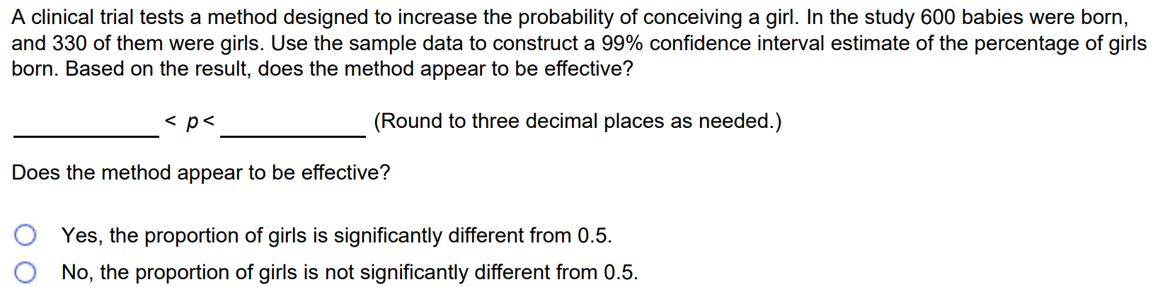 A clinical trial tests a method designed to increase the probability of conceiving a girl. In the study 600 babies were born, and 330 of them were girls. Use the sample data to construct a 99% confidence interval estimate of the percentage of girls born. Based on the result, does the method appear to be effective? < p < (Round to three decimal places as needed.) Does the method appear to be effective? Yes, the proportion of girls is significantly different from 0.5. No, the proportion of girls is not significantly different from 0.5.